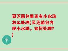 灵芝菌包里面有小水珠怎么处理(灵芝菌包内现小水珠，如何处理？)