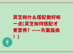 灵芝和什么搭配做好听一点(灵芝如何搭配才更营养？——方案指南！)