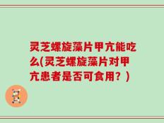 灵芝螺旋藻片甲亢能吃么(灵芝螺旋藻片对甲亢患者是否可食用？)