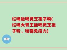 烂嘴能喝灵芝孢子粉(烂嘴大胃王能喝灵芝孢子粉，增强免疫力)