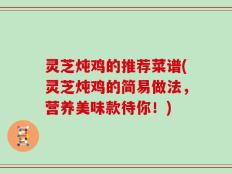 灵芝炖鸡的推荐菜谱(灵芝炖鸡的简易做法，营养美味款待你！)