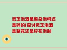 灵芝泡酒是整朵泡吗还是碎的(探讨灵芝泡酒是整花还是碎花泡制