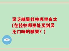 灵芝糖果桂林哪里有卖(在桂林哪里能买到灵芝口味的糖果？)