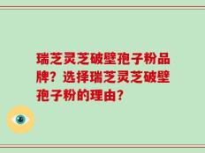 瑞芝灵芝破壁孢子粉品牌？选择瑞芝灵芝破壁孢子粉的理由？