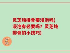 灵芝炖排骨要浸泡吗(浸泡有必要吗？灵芝炖排骨的小技巧)