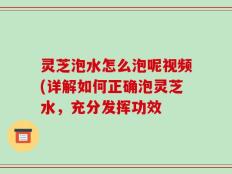 灵芝泡水怎么泡呢视频(详解如何正确泡灵芝水，充分发挥功效