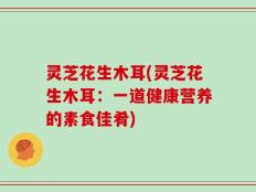 灵芝花生木耳(灵芝花生木耳：一道健康营养的素食佳肴)