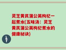 灵芝黄芪蒲公英枸杞一起煮水(五味汤：灵芝黄芪蒲公英枸杞煮水的健康秘诀)