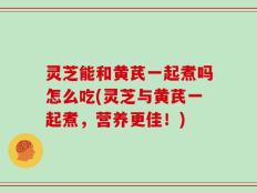 灵芝能和黄芪一起煮吗怎么吃(灵芝与黄芪一起煮，营养更佳！)
