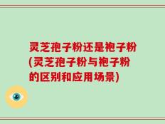 灵芝孢子粉还是袍子粉(灵芝孢子粉与袍子粉的区别和应用场景)