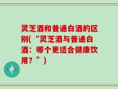 灵芝酒和普通白酒的区别(“灵芝酒与普通白酒：哪个更适合健康饮用？”)