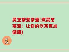 灵芝茶煮茶壶(煮灵芝茶壶：让你的饮茶更加健康)