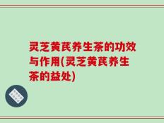 灵芝黄芪养生茶的功效与作用(灵芝黄芪养生茶的益处)