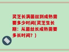 灵芝长满菌丝到成熟需要多少时间(灵芝生长期：从菌丝长成熟需要多长时间？)