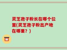 灵芝孢子粉长在哪个位置(灵芝孢子粉出产地在哪里？)