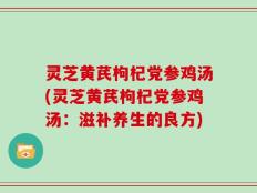 灵芝黄芪枸杞党参鸡汤(灵芝黄芪枸杞党参鸡汤：滋补养生的良方)