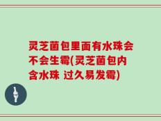 灵芝菌包里面有水珠会不会生霉(灵芝菌包内含水珠 过久易发霉)