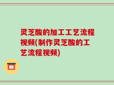 灵芝酸的加工工艺流程视频(制作灵芝酸的工艺流程视频)
