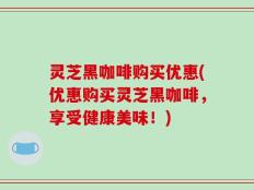 灵芝黑咖啡购买优惠(优惠购买灵芝黑咖啡，享受健康美味！)