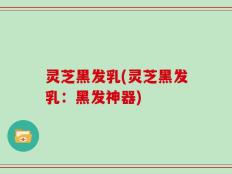 灵芝黑发乳(灵芝黑发乳：黑发神器)