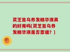 灵芝首乌养发精华液真的好用吗(灵芝首乌养发精华液是否靠谱？)