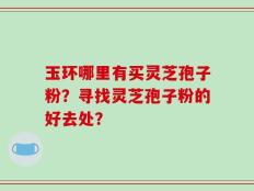 玉环哪里有买灵芝孢子粉？寻找灵芝孢子粉的好去处？