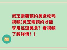 灵芝需要预约美食吃吗视频(灵芝需预约才能享用这道美食？看视频了解详情！)