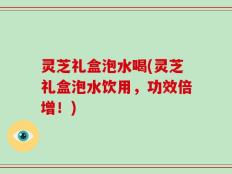 灵芝礼盒泡水喝(灵芝礼盒泡水饮用，功效倍增！)