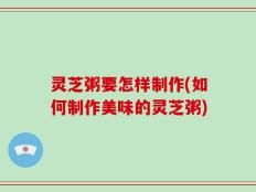 灵芝粥要怎样制作(如何制作美味的灵芝粥)