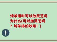炖羊排时可以放灵芝吗为什么(可以加灵芝吗？炖羊排的妙用！)