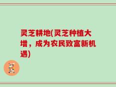 灵芝耕地(灵芝种植大增，成为农民致富新机遇)