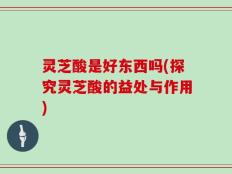 灵芝酸是好东西吗(探究灵芝酸的益处与作用)