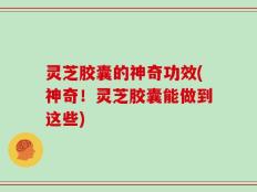 灵芝胶囊的神奇功效(神奇！灵芝胶囊能做到这些)