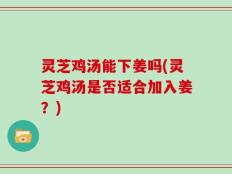 灵芝鸡汤能下姜吗(灵芝鸡汤是否适合加入姜？)