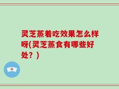 灵芝蒸着吃效果怎么样呀(灵芝蒸食有哪些好处？)