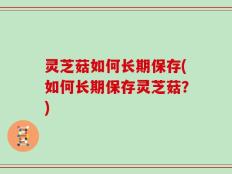 灵芝菇如何长期保存(如何长期保存灵芝菇？)