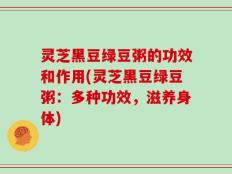 灵芝黑豆绿豆粥的功效和作用(灵芝黑豆绿豆粥：多种功效，滋养身体)