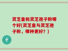 灵芝皇和灵芝孢子粉哪个好(灵芝皇与灵芝孢子粉，哪种更好？)
