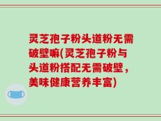 灵芝孢子粉头道粉无需破壁嘛(灵芝孢子粉与头道粉搭配无需破壁，美味健康营养丰富)