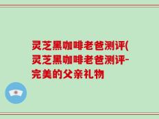 灵芝黑咖啡老爸测评(灵芝黑咖啡老爸测评-完美的父亲礼物