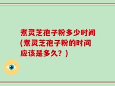 煮灵芝孢子粉多少时间(煮灵芝孢子粉的时间应该是多久？)