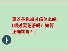 灵芝茶你喝过吗怎么喝(喝过灵芝茶吗？如何正确饮用？)