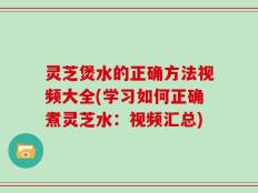 灵芝煲水的正确方法视频大全(学习如何正确煮灵芝水：视频汇总)