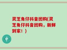 灵芝角仔抖音团购(灵芝角仔抖音团购，新鲜到家！)