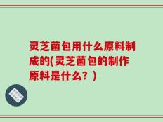 灵芝菌包用什么原料制成的(灵芝菌包的制作原料是什么？)