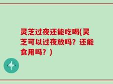 灵芝过夜还能吃喝(灵芝可以过夜放吗？还能食用吗？)