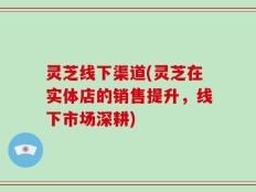 灵芝线下渠道(灵芝在实体店的销售提升，线下市场深耕)