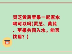 灵芝黄芪苹果一起煮水喝可以吗(灵芝、黄芪、苹果共同入水，能否饮用？)