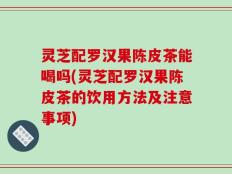 灵芝配罗汉果陈皮茶能喝吗(灵芝配罗汉果陈皮茶的饮用方法及注意事项)