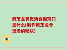 灵芝龙骨煲汤食谱窍门是什么(制作灵芝龙骨煲汤的秘诀)